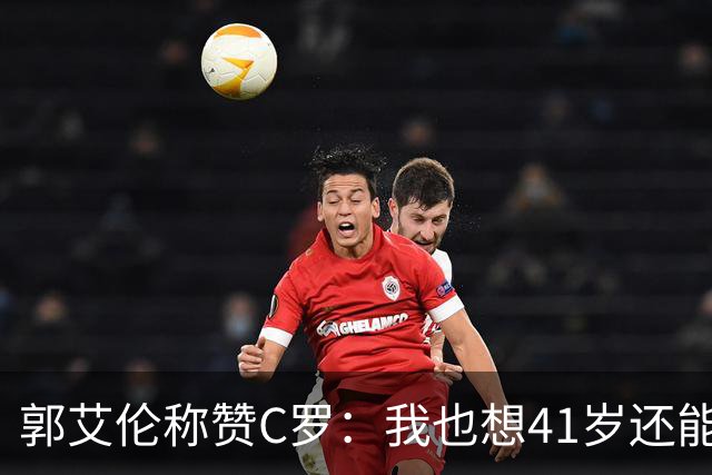 郭艾伦称赞C罗：我也想41岁还能打球让大家评判 挨骂也很幸福